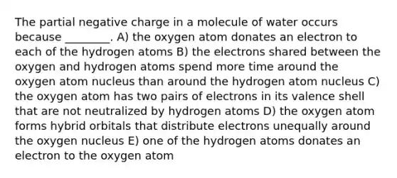 The partial negative charge in a molecule of water occurs because ________. A) the oxygen atom donates an electron to each of the hydrogen atoms B) the electrons shared between the oxygen and hydrogen atoms spend more time around the oxygen atom nucleus than around the hydrogen atom nucleus C) the oxygen atom has two pairs of electrons in its valence shell that are not neutralized by hydrogen atoms D) the oxygen atom forms hybrid orbitals that distribute electrons unequally around the oxygen nucleus E) one of the hydrogen atoms donates an electron to the oxygen atom