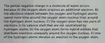 The partial negative charge in a molecule of water occurs because A) the oxygen atom acquires an additional electron. B) the electrons shared between the oxygen and hydrogen atoms spend more time around the oxygen atom nucleus than around the hydrogen atom nucleus. C) the oxygen atom has two pairs of electrons in its valence shell that are not neutralized by hydrogen atoms. D) the oxygen atom forms hybrid orbitals that distribute electrons unequally around the oxygen nucleus. E) one of the hydrogen atoms donates an electron to the oxygen atom.