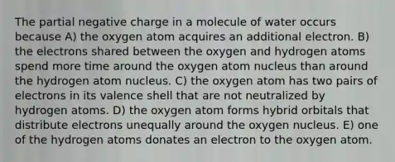 The partial negative charge in a molecule of water occurs because A) the oxygen atom acquires an additional electron. B) the electrons shared between the oxygen and hydrogen atoms spend more time around the oxygen atom nucleus than around the hydrogen atom nucleus. C) the oxygen atom has two pairs of electrons in its valence shell that are not neutralized by hydrogen atoms. D) the oxygen atom forms hybrid orbitals that distribute electrons unequally around the oxygen nucleus. E) one of the hydrogen atoms donates an electron to the oxygen atom.