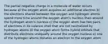 The partial negative charge in a molecule of water occurs because a) the oxygen atom acquires an additional electron b) the electrons shared between the oxygen and hydrogen atoms spend more time around the oxygen atom's nucleus than around the hydrogen atom's nucleus c) the oxygen atom has two pairs of electrons in its valence shell that are not neutralized by hydrogen atoms d) the oxygen atom forms hybrid orbitals that distribute electrons unequally around the oxygen nucleus e) one of the hydrogen atoms donates an electron to the oxygen atom