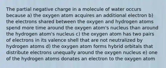 The partial negative charge in a molecule of water occurs because a) the oxygen atom acquires an additional electron b) the electrons shared between the oxygen and hydrogen atoms spend more time around the oxygen atom's nucleus than around the hydrogen atom's nucleus c) the oxygen atom has two pairs of electrons in its valence shell that are not neutralized by hydrogen atoms d) the oxygen atom forms hybrid orbitals that distribute electrons unequally around the oxygen nucleus e) one of the hydrogen atoms donates an electron to the oxygen atom