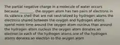 The partial negative charge in a molecule of water occurs because ________. the oxygen atom has two pairs of electrons in its valence shell that are not neutralized by hydrogen atoms the electrons shared between the oxygen and hydrogen atoms spend more time around the oxygen atom nucleus than around the hydrogen atom nucleus the oxygen atom donates an electron to each of the hydrogen atoms one of the hydrogen atoms donates an electron to the oxygen atom