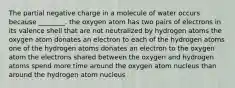 The partial negative charge in a molecule of water occurs because ________. the oxygen atom has two pairs of electrons in its valence shell that are not neutralized by hydrogen atoms the oxygen atom donates an electron to each of the hydrogen atoms one of the hydrogen atoms donates an electron to the oxygen atom the electrons shared between the oxygen and hydrogen atoms spend more time around the oxygen atom nucleus than around the hydrogen atom nucleus