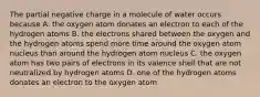 The partial negative charge in a molecule of water occurs because A. the oxygen atom donates an electron to each of the hydrogen atoms B. the electrons shared between the oxygen and the hydrogen atoms spend more time around the oxygen atom nucleus than around the hydrogen atom nucleus C. the oxygen atom has two pairs of electrons in its valence shell that are not neutralized by hydrogen atoms D. one of the hydrogen atoms donates an electron to the oxygen atom