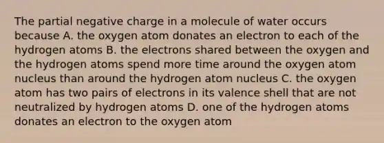 The partial negative charge in a molecule of water occurs because A. the oxygen atom donates an electron to each of the hydrogen atoms B. the electrons shared between the oxygen and the hydrogen atoms spend more time around the oxygen atom nucleus than around the hydrogen atom nucleus C. the oxygen atom has two pairs of electrons in its valence shell that are not neutralized by hydrogen atoms D. one of the hydrogen atoms donates an electron to the oxygen atom