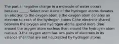 The partial negative charge in a molecule of water occurs because _____. Select one: A.one of the hydrogen atoms donates an electron to the oxygen atom B.the oxygen atom donates an electron to each of the hydrogen atoms C.the electrons shared between the oxygen and hydrogen atoms spend more time around the oxygen atom nucleus than around the hydrogen atom nucleus D.the oxygen atom has two pairs of electrons in its valence shell that are not neutralized by hydrogen atoms