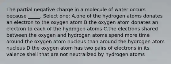 The partial negative charge in a molecule of water occurs because _____. Select one: A.one of the hydrogen atoms donates an electron to the oxygen atom B.the oxygen atom donates an electron to each of the hydrogen atoms C.the electrons shared between the oxygen and hydrogen atoms spend more time around the oxygen atom nucleus than around the hydrogen atom nucleus D.the oxygen atom has two pairs of electrons in its valence shell that are not neutralized by hydrogen atoms