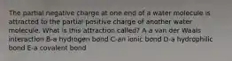 The partial negative charge at one end of a water molecule is attracted to the partial positive charge of another water molecule. What is this attraction called? A-a van der Waals interaction B-a hydrogen bond C-an ionic bond D-a hydrophilic bond E-a covalent bond