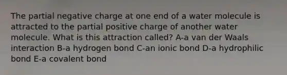 The partial negative charge at one end of a water molecule is attracted to the partial positive charge of another water molecule. What is this attraction called? A-a van der Waals interaction B-a hydrogen bond C-an ionic bond D-a hydrophilic bond E-a <a href='https://www.questionai.com/knowledge/kYbHGrECeq-covalent-bond' class='anchor-knowledge'>covalent bond</a>