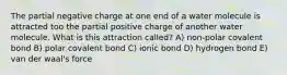 The partial negative charge at one end of a water molecule is attracted too the partial positive charge of another water molecule. What is this attraction called? A) non-polar covalent bond B) polar covalent bond C) ionic bond D) hydrogen bond E) van der waal's force