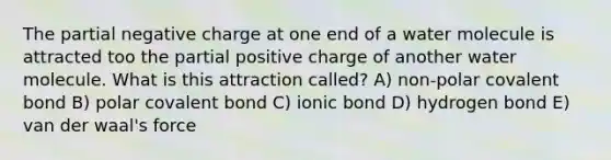 The partial negative charge at one end of a water molecule is attracted too the partial positive charge of another water molecule. What is this attraction called? A) non-polar covalent bond B) polar covalent bond C) ionic bond D) hydrogen bond E) van der waal's force