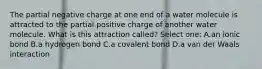 The partial negative charge at one end of a water molecule is attracted to the partial positive charge of another water molecule. What is this attraction called? Select one: A.an ionic bond B.a hydrogen bond C.a covalent bond D.a van der Waals interaction