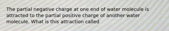 The partial negative charge at one end of water molecule is attracted to the partial positive charge of another water molecule. What is this attraction called