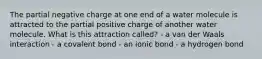 The partial negative charge at one end of a water molecule is attracted to the partial positive charge of another water molecule. What is this attraction called? - a van der Waals interaction - a covalent bond - an ionic bond - a hydrogen bond