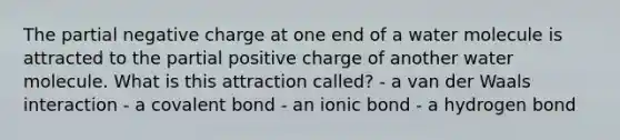 The partial negative charge at one end of a water molecule is attracted to the partial positive charge of another water molecule. What is this attraction called? - a van der Waals interaction - a covalent bond - an ionic bond - a hydrogen bond