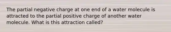 The partial negative charge at one end of a water molecule is attracted to the partial positive charge of another water molecule. What is this attraction called?