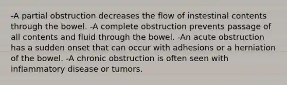 -A partial obstruction decreases the flow of instestinal contents through the bowel. -A complete obstruction prevents passage of all contents and fluid through the bowel. -An acute obstruction has a sudden onset that can occur with adhesions or a herniation of the bowel. -A chronic obstruction is often seen with inflammatory disease or tumors.