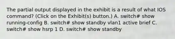 The partial output displayed in the exhibit is a result of what IOS command? (Click on the Exhibit(s) button.) A. switch# show running-config B. switch# show standby vlan1 active brief C. switch# show hsrp 1 D. switch# show standby