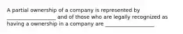 A partial ownership of a company is represented by ___________________ and of those who are legally recognized as having a ownership in a company are ___________________