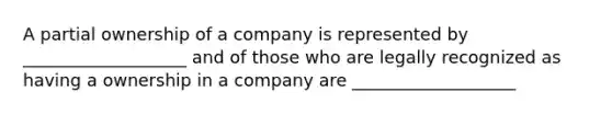 A partial ownership of a company is represented by ___________________ and of those who are legally recognized as having a ownership in a company are ___________________