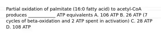 Partial oxidation of palmitate (16:0 fatty acid) to acetyl-CoA produces ____________ ATP equivalents A. 106 ATP B. 26 ATP (7 cycles of beta-oxidation and 2 ATP spent in activation) C. 28 ATP D. 108 ATP