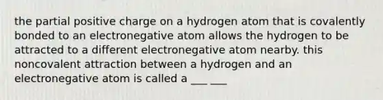 the partial positive charge on a hydrogen atom that is covalently bonded to an electronegative atom allows the hydrogen to be attracted to a different electronegative atom nearby. this noncovalent attraction between a hydrogen and an electronegative atom is called a ___ ___