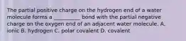 The partial positive charge on the hydrogen end of a water molecule forms a __________ bond with the partial negative charge on the oxygen end of an adjacent water molecule. A. ionic B. hydrogen C. polar covalent D. covalent