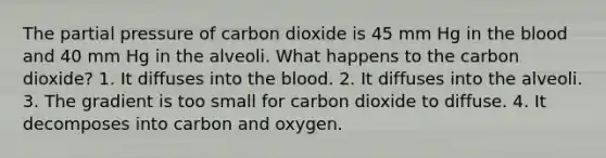 The partial pressure of carbon dioxide is 45 mm Hg in the blood and 40 mm Hg in the alveoli. What happens to the carbon dioxide? 1. It diffuses into the blood. 2. It diffuses into the alveoli. 3. The gradient is too small for carbon dioxide to diffuse. 4. It decomposes into carbon and oxygen.