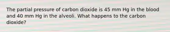 The partial pressure of carbon dioxide is 45 mm Hg in the blood and 40 mm Hg in the alveoli. What happens to the carbon dioxide?