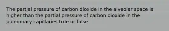 The partial pressure of carbon dioxide in the alveolar space is higher than the partial pressure of carbon dioxide in the pulmonary capillaries true or false