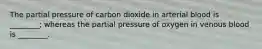 The partial pressure of carbon dioxide in arterial blood is ________; whereas the partial pressure of oxygen in venous blood is ________.