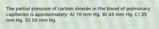 The partial pressure of carbon dioxide in <a href='https://www.questionai.com/knowledge/k7oXMfj7lk-the-blood' class='anchor-knowledge'>the blood</a> of pulmonary capillaries is approximately: A) 70 mm Hg. B) 45 mm Hg. C) 35 mm Hg. D) 50 mm Hg.