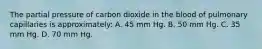 The partial pressure of carbon dioxide in the blood of pulmonary capillaries is approximately: A. 45 mm Hg. B. 50 mm Hg. C. 35 mm Hg. D. 70 mm Hg.