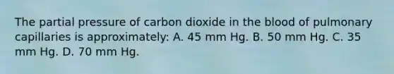 The partial pressure of carbon dioxide in the blood of pulmonary capillaries is approximately: A. 45 mm Hg. B. 50 mm Hg. C. 35 mm Hg. D. 70 mm Hg.