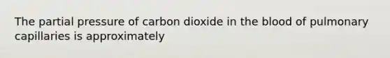 The partial pressure of carbon dioxide in the blood of pulmonary capillaries is approximately