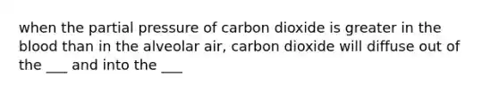 when the partial pressure of carbon dioxide is greater in the blood than in the alveolar air, carbon dioxide will diffuse out of the ___ and into the ___