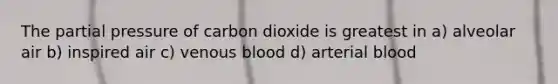 The partial pressure of carbon dioxide is greatest in a) alveolar air b) inspired air c) venous blood d) arterial blood