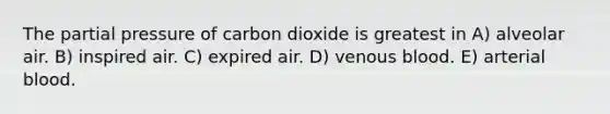 The partial pressure of carbon dioxide is greatest in A) alveolar air. B) inspired air. C) expired air. D) venous blood. E) arterial blood.