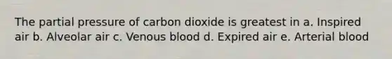 The partial pressure of carbon dioxide is greatest in a. Inspired air b. Alveolar air c. Venous blood d. Expired air e. Arterial blood