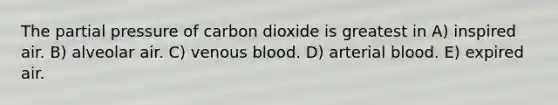 The partial pressure of carbon dioxide is greatest in A) inspired air. B) alveolar air. C) venous blood. D) arterial blood. E) expired air.