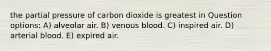 the partial pressure of carbon dioxide is greatest in Question options: A) alveolar air. B) venous blood. C) inspired air. D) arterial blood. E) expired air.