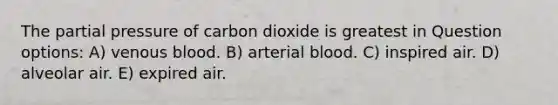 The partial pressure of carbon dioxide is greatest in Question options: A) venous blood. B) arterial blood. C) inspired air. D) alveolar air. E) expired air.