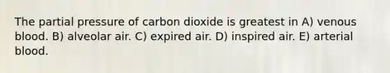 The partial pressure of carbon dioxide is greatest in A) venous blood. B) alveolar air. C) expired air. D) inspired air. E) arterial blood.