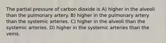 The partial pressure of carbon dioxide is A) higher in the alveoli than the pulmonary artery. B) higher in the pulmonary artery than the systemic arteries. C) higher in the alveoli than the systemic arteries. D) higher in the systemic arteries than the veins.