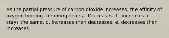 As the partial pressure of carbon dioxide increases, the affinity of oxygen binding to hemoglobin: a. Decreases. b. increases. c. stays the same. d. increases then decreases. e. decreases then increases.