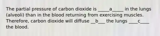 The partial pressure of carbon dioxide is _____a_____ in the lungs (alveoli) than in the blood returning from exercising muscles. Therefore, carbon dioxide will diffuse __b___ the lungs ____c____ the blood.