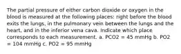 The partial pressure of either carbon dioxide or oxygen in the blood is measured at the following places: right before the blood exits the lungs, in the pulmonary vein between the lungs and the heart, and in the inferior vena cava. Indicate which place corresponds to each measurement. a. PCO2 = 45 mmHg b. PO2 = 104 mmHg c. PO2 = 95 mmHg