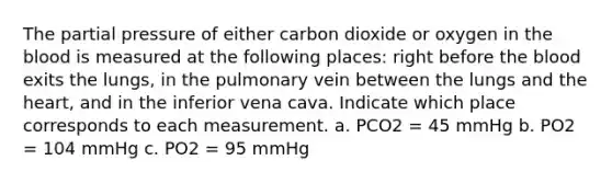 The partial pressure of either carbon dioxide or oxygen in the blood is measured at the following places: right before the blood exits the lungs, in the pulmonary vein between the lungs and the heart, and in the inferior vena cava. Indicate which place corresponds to each measurement. a. PCO2 = 45 mmHg b. PO2 = 104 mmHg c. PO2 = 95 mmHg