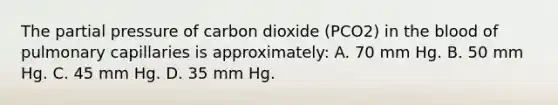 The partial pressure of carbon dioxide (PCO2) in the blood of pulmonary capillaries is approximately: A. 70 mm Hg. B. 50 mm Hg. C. 45 mm Hg. D. 35 mm Hg.