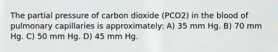 The partial pressure of carbon dioxide (PCO2) in <a href='https://www.questionai.com/knowledge/k7oXMfj7lk-the-blood' class='anchor-knowledge'>the blood</a> of pulmonary capillaries is approximately: A) 35 mm Hg. B) 70 mm Hg. C) 50 mm Hg. D) 45 mm Hg.